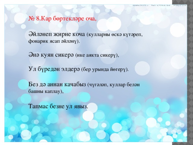 № 8.Кар бөртекләре оча, Әйләнеп җирне коча (кулларны өскә күтәреп, фонарик ясап әйләнү). Әнә куян сикерә (ике аякта сикерү), Ул бүредән элдерә (бер урында йөгерү). Без дә аннан качабыз (чүгәләп, куллар белән башны каплау), Тапмас безне ул явыз. 