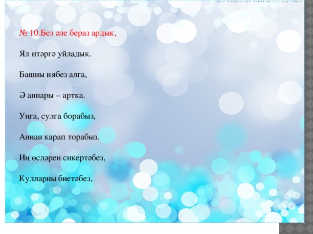 № 10.Без әле бераз ардык, Ял итәргә уйладык. Башны иябез алга, Ә аннары – артка. Уңга, сулга борабыз, Аннан карап торабыз. Иң өсләрен сикертәбез, Кулларны биетәбез, Бер алга, бер артка сузып, Күңелле ял итәбез. Аннары без чүгәлибез, Тезләрне кочаклыйбыз, Башларны алга яшереп, Азрак кына «йоклыйбыз». Менә ничек ял иттек, Дәресне дәвам итик . 