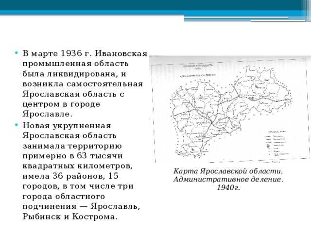 В марте 1936 г. Ивановская промышленная область была ликвидирована, и возникла самостоятельная Ярославская область с центром в городе Ярославле. Новая укрупненная Ярославская область занимала территорию примерно в 63 тысячи квадратных километ­ров, имела 36 районов, 15 городов, в том числе три города областного подчинения — Ярославль, Рыбинск и Кострома. Карта Ярославской области. Административное деление. 1940г. 