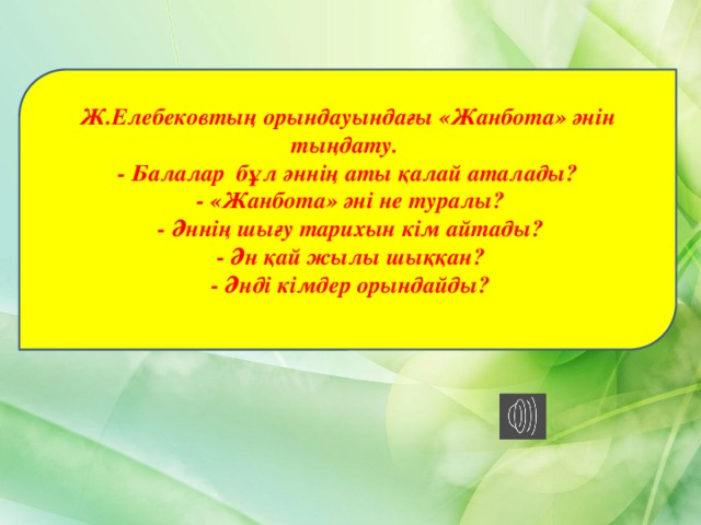 Ж.Елебековтың орындауындағы «Жанбота» әнін тыңдату. - Балалар бұл әннің аты қалай аталады?  - «Жанбота» әні не туралы?  - Әннің шығу тарихын кім айтады?  - Ән қай жылы шыққан?  - Әнді кімдер орындайды? 