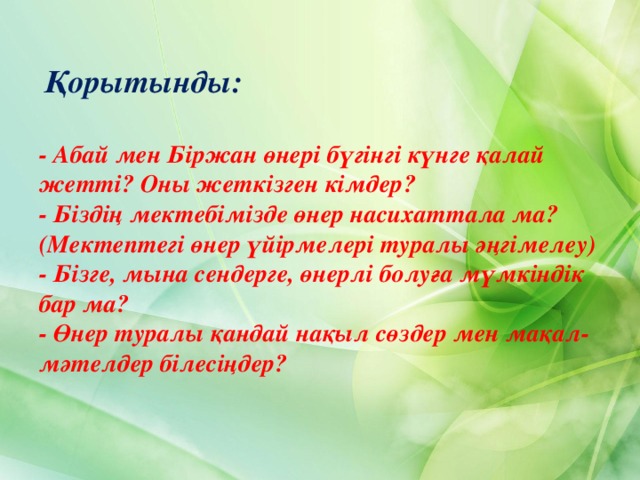    Қорытынды:  - Абай мен Біржан өнері бүгінгі күнге қалай жетті? Оны жеткізген кімдер? - Біздің мектебімізде өнер насихаттала ма? (Мектептегі өнер үйірмелері туралы әңгімелеу)  - Бізге, мына сендерге, өнерлі болуға мүмкіндік бар ма? - Өнер туралы қандай нақыл сөздер мен мақал-мәтелдер білесіңдер? 