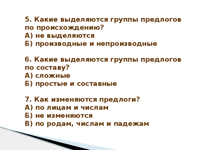 5. Какие выделяются группы предлогов по происхождению?  А) не выделяются  Б) производные и непроизводные   6. Какие выделяются группы предлогов по составу?  А) сложные  Б) простые и составные   7. Как изменяются предлоги?  А) по лицам и числам  Б) не изменяются  В) по родам, числам и падежам 