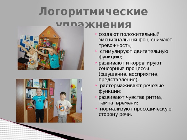 Логоритмические упражнения создают положительный эмоциональный фон, снимают тревожность;  стимулируют двигательную функцию; развивают и коррегируют сенсорные процессы (ощущение, восприятие, представление);  растормаживают речевые функции; развивают чувства ритма, темпа, времени;  нормализуют просодическую сторону речи. 