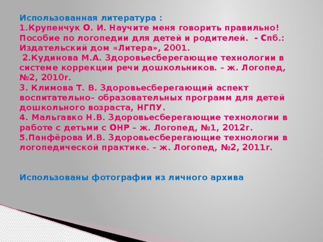 Использованная литература :  1.Крупенчук О. И. Научите меня говорить правильно! Пособие по логопедии для детей и родителей. - Спб.: Издательский дом «Литера», 2001.  2.Кудинова М.А. Здоровьесберегающие технологии в системе коррекции речи дошкольников. – ж. Логопед, №2, 2010г.  3. Климова Т. В. Здоровьесберегающий аспект воспитательно– образовательных программ для детей дошкольного возраста, НГПУ.  4. Мальгавко Н.В. Здоровьесберегающие технологии в работе с детьми с ОНР – ж. Логопед, №1, 2012г.  5.Панфёрова И.В. Здоровьесберегающие технологии в логопедической практике. – ж. Логопед, №2, 2011г.      Использованы фотографии из личного архива      