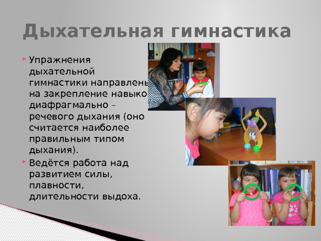 Дыхательная гимнастика Упражнения дыхательной гимнастики направлены на закрепление навыков диафрагмально – речевого дыхания (оно считается наиболее правильным типом дыхания). Ведётся работа над развитием силы, плавности, длительности выдоха. 