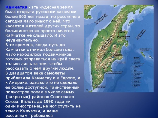 Камчатка - эта чудесная земля была открыта русскими казаками более 300 лет назад, но россияне и сегодня мало знают о ней. Что касается жителей других стран, то большинство их просто ничего о Камчатке не слышало. И это неудивительно.  В те времена, когда путь до Камчатки отнимал больше года, мало находилось подвижников, готовых отправиться на край света только лишь за тем, чтобы рассказать о нем другим людям.  В двадцатом веке самолеты приблизили Камчатку и к Европе, и к Америке, однако это не сделало ее более доступной. Таинственный полуостров попал в число самых {закрытых} районов Советского Союза. Вплоть до 1990 года ни один иностранец не мог ступить на землю Камчатки, и даже россиянам требовался специальный пропуск. 