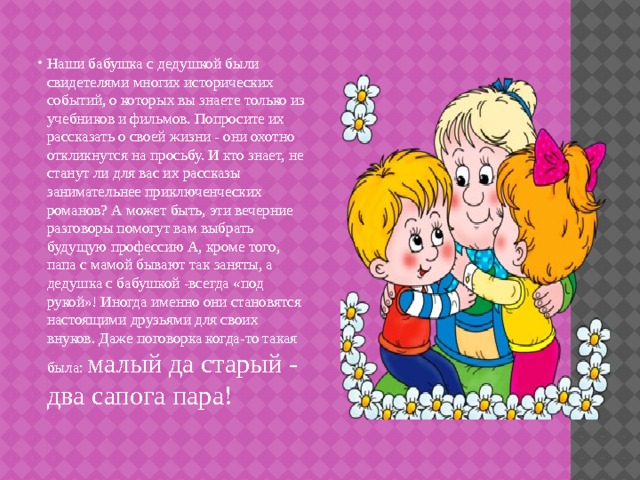 Наши бабушка с дедушкой были свидетелями многих исторических событий, о которых вы знаете только из учебников и фильмов. Попросите их рассказать о своей жизни - они охотно откликнутся на просьбу. И кто знает, не станут ли для вас их рассказы занимательнее приключенческих романов? А может быть, эти вечерние разговоры помогут вам выбрать будущую профессию А, кроме того, папа с мамой бывают так заняты, а дедушка с бабушкой -всегда «под рукой»! Иногда именно они становятся настоящими друзьями для своих внуков. Даже поговорка когда-то такая была: малый да старый - два сапога пара! 