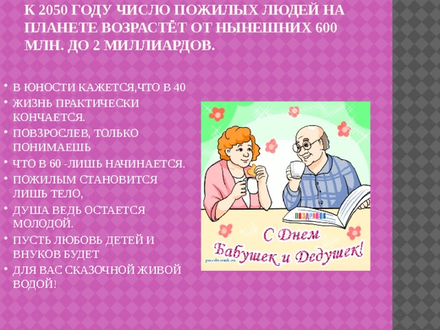 К 2050 году число пожилых людей на планете возрастёт от нынешних 600 млн. до 2 миллиардов.   В ЮНОСТИ КАЖЕТСЯ,ЧТО В 40 ЖИЗНЬ ПРАКТИЧЕСКИ КОНЧАЕТСЯ. ПОВЗРОСЛЕВ, ТОЛЬКО ПОНИМАЕШЬ ЧТО В 60 -ЛИШЬ НАЧИНАЕТСЯ. ПОЖИЛЫМ СТАНОВИТСЯ ЛИШЬ ТЕЛО, ДУША ВЕДЬ ОСТАЕТСЯ МОЛОДОЙ. ПУСТЬ ЛЮБОВЬ ДЕТЕЙ И ВНУКОВ БУДЕТ ДЛЯ ВАС СКАЗОЧНОЙ ЖИВОЙ ВОДОЙ! 