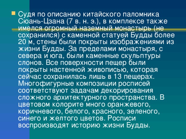 Судя по описанию китайского паломника Сюань-Цзана (7 в. н. э.), в комплексе также имелся огромный наземный монастырь (не сохранился) с каменной статуей Будды более 20 м, стены были покрыты изображениями из жизни Будды. За пределами монастыря, с севера и юга, были каменные скульптуры слонов. Все поверхности пещер были покрыты настенной живописью, которая сейчас сохранилась лишь в 13 пещерах. Многофигурные композиции росписей соответствуют задачам декорирования сложного архитектурного пространства. В цветовом колорите много оранжевого, коричневого, белого, красного, зеленого, синего и желтого цветов. Росписи воспроизводят историю жизни Будды. 