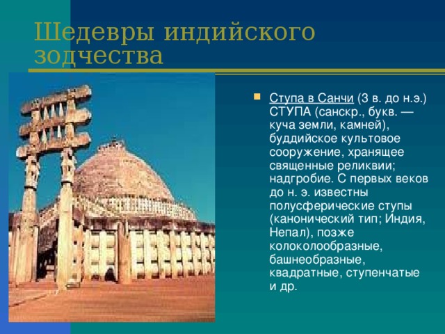 Шедевры индийского зодчества Ступа в Санчи (3 в. до н.э.) СТУПА (санскр., букв. — куча земли, камней), буддийское культовое сооружение, хранящее священные реликвии; надгробие. С первых веков до н. э. известны полусферические ступы (канонический тип; Индия, Непал), позже колоколообразные, башнеобразные, квадратные, ступенчатые и др. 