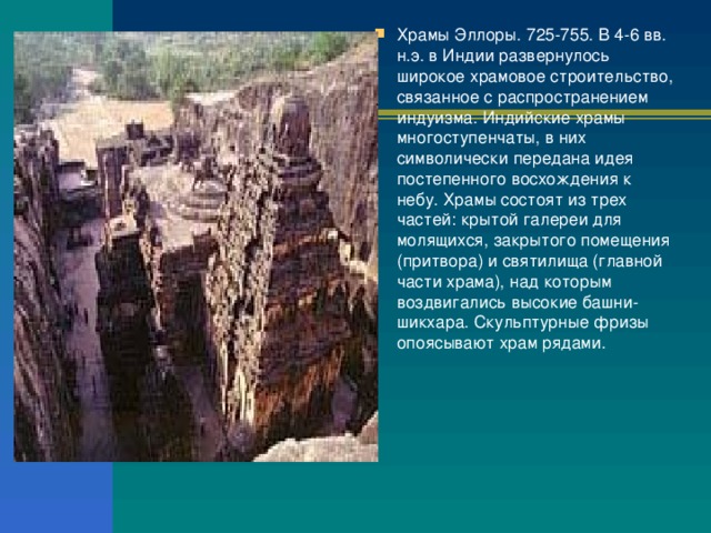 Храмы Эллоры. 725-755. В 4-6 вв. н.э. в Индии развернулось широкое храмовое строительство, связанное с распространением индуизма. Индийские храмы многоступенчаты, в них символически передана идея постепенного восхождения к небу. Храмы состоят из трех частей: крытой галереи для молящихся, закрытого помещения (притвора) и святилища (главной части храма), над которым воздвигались высокие башни-шикхара. Скульптурные фризы опоясывают храм рядами. 