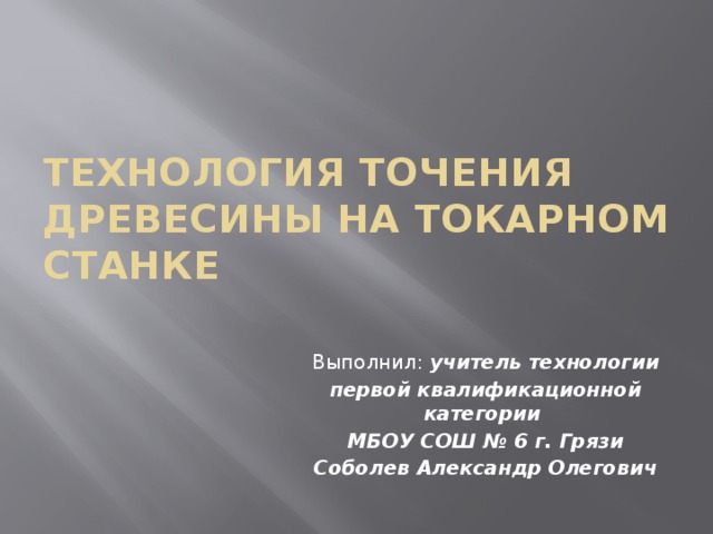 Технология точения древесины на токарном станке Выполнил: учитель технологии первой квалификационной категории МБОУ СОШ № 6 г. Грязи Соболев Александр Олегович 