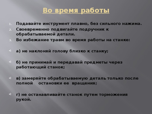 Во время работы   Подавайте инструмент плавно, без сильного нажима. Своевременно подвигайте подручник к обрабатываемой детали. Во избежание травм во время работы на станке:  а) не наклоняй голову близко к станку;  б) не принимай и передавай предметы через работающий станок;  в) замеряйте обрабатываемую деталь только после полной остановки ее вращения;  г) не останавливайте станок путем торможения рукой. 