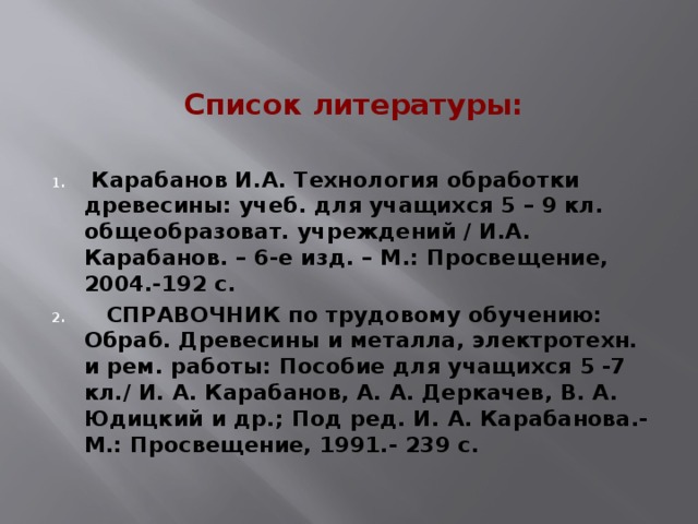 Список литературы:   Карабанов И.А. Технология обработки древесины: учеб. для учащихся 5 – 9 кл. общеобразоват. учреждений / И.А. Карабанов. – 6-е изд. – М.: Просвещение, 2004.-192 с.  СПРАВОЧНИК по трудовому обучению: Обраб. Древесины и металла, электротехн. и рем. работы: Пособие для учащихся 5 -7 кл./ И. А. Карабанов, А. А. Деркачев, В. А. Юдицкий и др.; Под ред. И. А. Карабанова.- М.: Просвещение, 1991.- 239 с. 