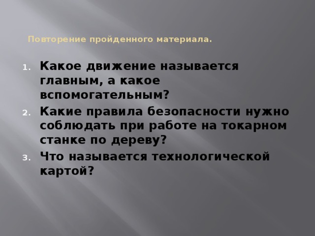  Повторение пройденного материала.     Какое движение называется главным, а какое вспомогательным? Какие правила безопасности нужно соблюдать при работе на токарном станке по дереву? Что называется технологической картой?  