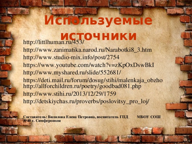 Используемые источники http://littlhuman.ru/453/ http://www.zanimatika.narod.ru/Narabotki8_3.htm http://www.studio-mix.info/post/2754 https://www.youtube.com/watch?v=zKpOxDswBkI http://www.myshared.ru/slide/552681/ https://deti.mail.ru/forum/dosug/stihi/malenkaja_obzho http://allforchildren.ru/poetry/goodbad081.php http://www.stihi.ru/2013/12/29/1759 http://detskiychas.ru/proverbs/poslovitsy_pro_loj/   Составитель: Билялова Елена Петровна, воспитатель ГПД МБОУ СОШ №40 г. Симферополя  