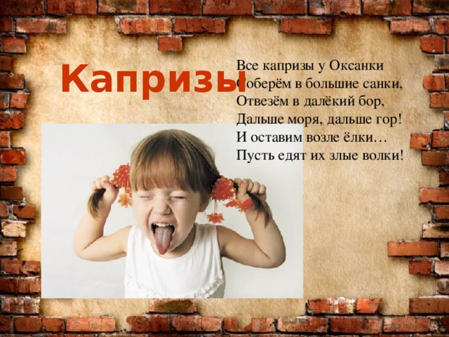 Капризы Все капризы у Оксанки  Соберём в большие санки,  Отвезём в далёкий бор,  Дальше моря, дальше гор!  И оставим возле ёлки…  Пусть едят их злые волки! 