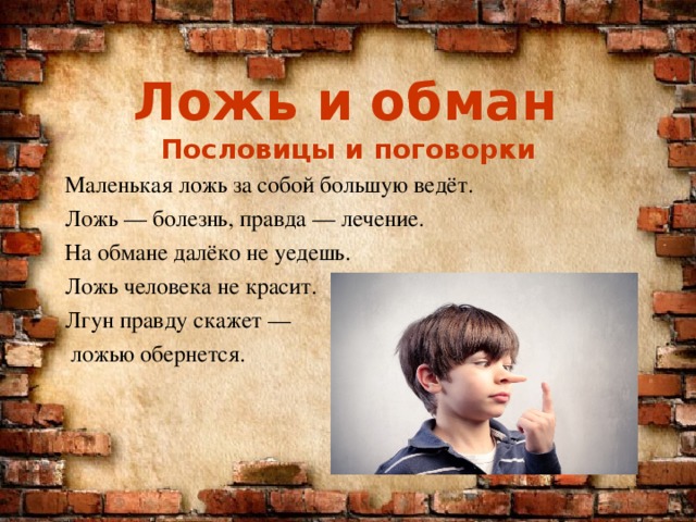 Ложь и обман Пословицы и поговорки Маленькая ложь за собой большую ведёт. Ложь — болезнь, правда — лечение. На обмане далёко не уедешь. Ложь человека не красит. Лгун правду скажет —  ложью обернется. 
