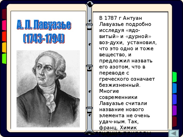 Одновременно с Резер-фордом «мефитический воздух» получили англича-не Г. Кавендиш и Дж. Пристли, а такаже швед К.В. Шееле. Г.Кавендиш назвал его «испорченный воздух», а К.В. Шееле – «дурной воздух». Но все первооткрыватели «мефи-тического воздуха» объ-яснение природы проис-ходящих химических пре-вращений искали в оши-бочной теории «флогистона». В 1787 г Антуан Лавуазье подробно исследуя «ядо-витый» и «дурной» воз-духи, установил, что это одно и тоже вещество, и предложил назвать его азотом, что в переводе с греческого означает безжизненный. Многие современники Лавуазье считали название нового элемента не очень удач-ным. Так, франц. Химик предложил переименовать азот в «нитроген»  (обра-зующий селитру). Этому названию мы обязаны и символом азота – N. - а, альфа, алеф В 1772 г. в простом опыте показал, что после горения свечи в замкнутом объеме закрытого сосуда и поглощения щелочью углекислого газа остается некий «мефитический воздух» (mephitic –удушливый), в котором свеча не горит, а мышь гибнет. - зет - омега - тов Азот – «начало и конец всех начал» 