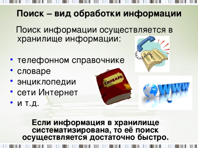 Поиск – вид обработки информации  Поиск информации осуществляется в хранилище информации: телефонном справочнике словаре энциклопедии сети Интернет и т.д. Если информация в хранилище систематизирована, то её поиск осуществляется достаточно быстро. 