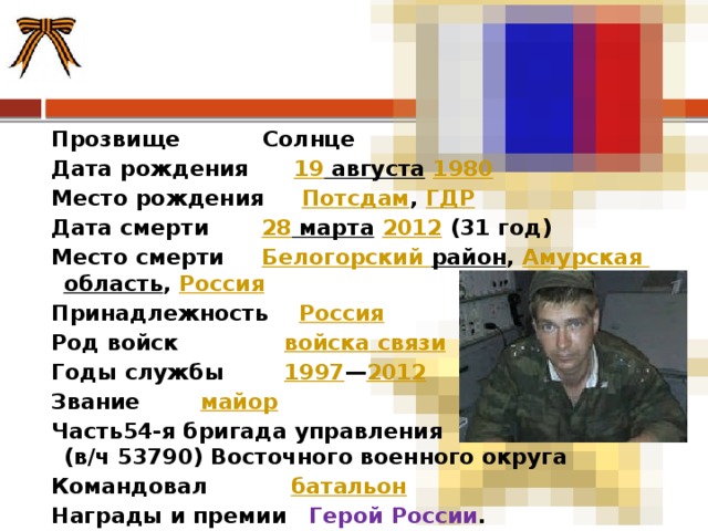 Прозвище Солнце Дата рождения 19  августа   1980 Место рождения Потсдам ,  ГДР Дата смерти 28  марта   2012  (31 год) Место смерти Белогорский район , Амурская область ,  Россия Принадлежность  Россия Род войск войска связи Годы службы 1997 — 2012 Звание майор Часть54-я бригада управления  (в/ч 53790) Восточного военного округа Командовал батальон Награды и премии Герой России . 
