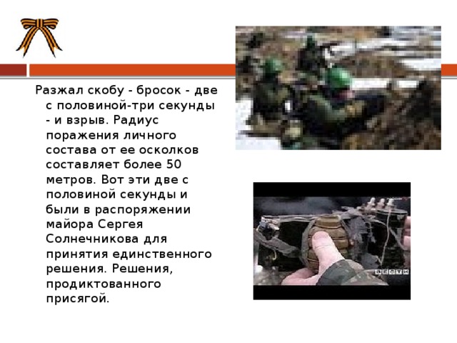 Разжал скобу - бросок - две с половиной-три секунды - и взрыв. Радиус поражения личного состава от ее осколков составляет более 50 метров. Вот эти две с половиной секунды и были в распоряжении майора Сергея Солнечникова для принятия единственного решения. Решения, продиктованного присягой. 