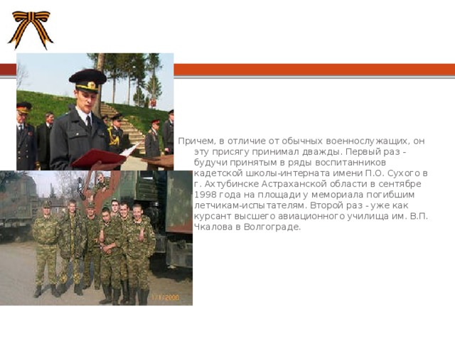 Причем, в отличие от обычных военнослужащих, он эту присягу принимал дважды. Первый раз - будучи принятым в ряды воспитанников кадетской школы-интерната имени П.О. Сухого в г. Ахтубинске Астраханской области в сентябре 1998 года на площади у мемориала погибшим летчикам-испытателям. Второй раз - уже как курсант высшего авиационного училища им. В.П. Чкалова в Волгограде. 