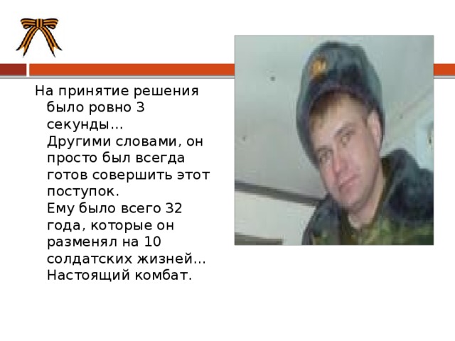 На принятие решения было ровно 3 секунды...  Другими словами, он просто был всегда готов совершить этот поступок.  Ему было всего 32 года, которые он разменял на 10 солдатских жизней...  Настоящий комбат.   