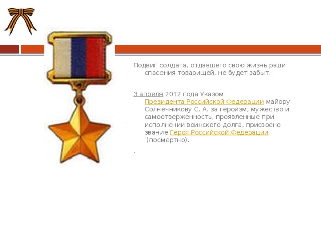 Подвиг солдата, отдавшего свою жизнь ради спасения товарищей, не будет забыт. 3 апреля  2012 года Указом  Президента Российской Федерации  майору Солнечникову С. А. за героизм, мужество и самоотверженность, проявленные при исполнении воинского долга, присвоено звание  Героя Российской Федерации  (посмертно). . 