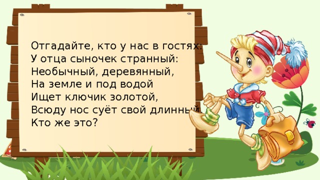 Отгадайте, кто у нас в гостях: У отца сыночек странный:  Необычный, деревянный,  На земле и под водой  Ищет ключик золотой,  Всюду нос суёт свой длинный.  Кто же это? 