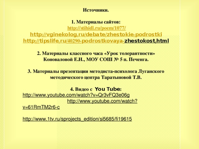 Источники.  1. Материалы сайтов:  http :// stihidl.ru / poem /1077/ http :// vginekolog . ru / debate / zhestokie - podrostki http :// tipslife . ru /40290- podrostkovaya - zhestokost . html  2. Материалы классного часа «Урок толерантности» Коноваловой Е.Н., МОУ СОШ № 5 п. Печенга.  3. Материалы презентации методиста-психолога Луганского методического центра Таратыновой Т.В.  4. Видео с You Tube : http://www.youtube.com/watch?v=Qr3vFQ3e06g  http://www.youtube.com/watch?v=61RmTM2r6-c  http://www.1tv.ru/sprojects_edition/si5685/fi19615        