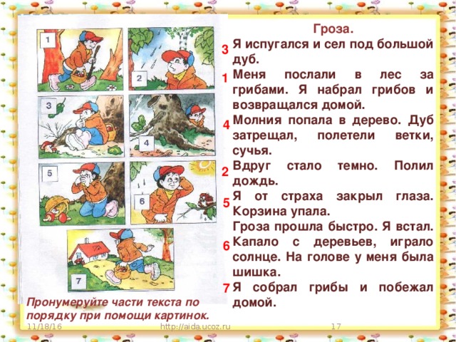 Гроза. Я испугался и сел под большой дуб. Меня послали в лес за грибами. Я набрал грибов и возвращался домой. Молния попала в дерево. Дуб затрещал, полетели ветки, сучья. Вдруг стало темно. Полил дождь. Я от страха закрыл глаза. Корзина упала. Гроза прошла быстро. Я встал. Капало с деревьев, играло солнце. На голове у меня была шишка. Я собрал грибы и побежал домой.  3 1 4 2 5 6 7 Пронумеруйте части текста по порядку при помощи картинок. http://aida.ucoz.ru  11/18/16 