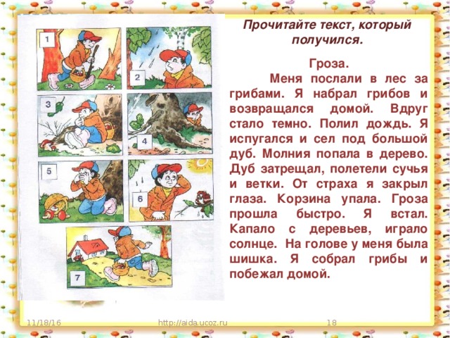 Прочитайте текст, который получился. Гроза.  Меня послали в лес за грибами. Я набрал грибов и возвращался домой. Вдруг стало темно. Полил дождь. Я испугался и сел под большой дуб. Молния попала в дерево. Дуб затрещал, полетели сучья и ветки. От страха я закрыл глаза. Корзина упала. Гроза прошла быстро. Я встал. Капало с деревьев, играло солнце. На голове у меня была шишка. Я собрал грибы и побежал домой. 11/18/16 http://aida.ucoz.ru  