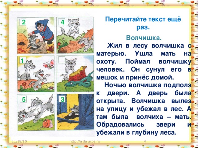 Перечитайте текст ещё раз. 2 4 Волчишка.  Жил в лесу волчишка с матерью. Ушла мать на охоту. Поймал волчишку человек. Он сунул его в мешок и принёс домой.  Ночью волчишка подполз к двери. А дверь была открыта. Волчишка вылез на улицу и убежал в лес. А там была волчиха – мать. Обрадовались звери и убежали в глубину леса. 1 3 5 11/18/16 http://aida.ucoz.ru  