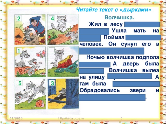 Читайте текст с «дырками» Волчишка.  Жил в лесу волчишка с матерью. Ушла мать на охоту. Поймал волчишку человек. Он сунул его в мешок и принёс домой.  Ночью волчишка подполз к двери. А дверь была открыта. Волчишка вылез на улицу и убежал в лес. А там была волчиха – мать. Обрадовались звери и убежали в глубину леса. 2 4 1 5 3 http://aida.ucoz.ru  11/18/16 