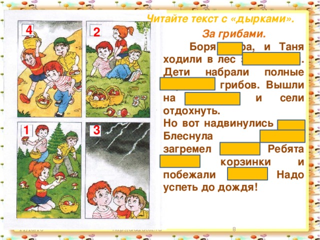 Читайте текст с «дырками». 4 2 За грибами.  Боря, Юра, и Таня ходили в лес за грибами. Дети набрали полные корзинки грибов. Вышли на полянку и сели отдохнуть. Но вот надвинулись тучи. Блеснула молния, загремел гром. Ребята взяли корзинки и побежали домой. Надо успеть до дождя!  1 3 http://aida.ucoz.ru  11/18/16 