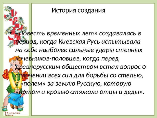 История создания «Повесть временных лет» создавалась в период, когда Киевская Русь испытывала на себе наиболее сильные удары степных кочевников-половцев, когда перед древнерусским обществом встал вопрос о сплочении всех сил для борьбы со степью, с «полем» за землю Русскую, которую «потом и кровью стяжали отцы и деды». 