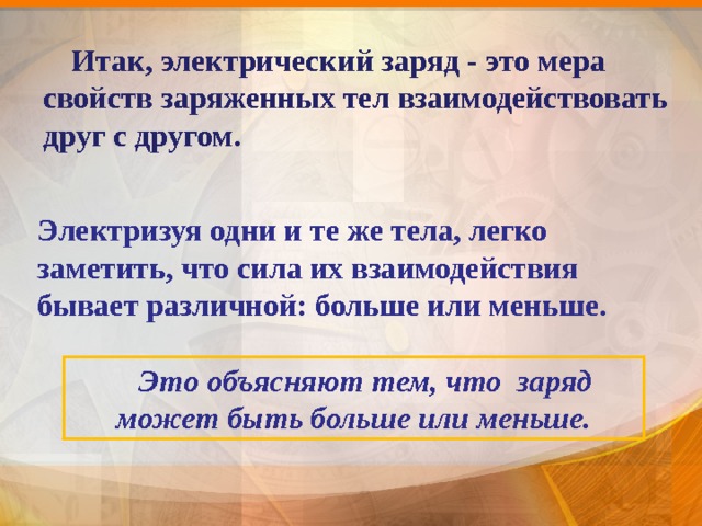  Итак, электрический заряд - это мера свойств заряженных тел взаимодействовать друг с другом.  Электризуя одни и те же тела, легко заметить, что сила их взаимодействия бывает различной: больше или меньше.  Это объясняют тем, что заряд может быть больше или меньше. 8 