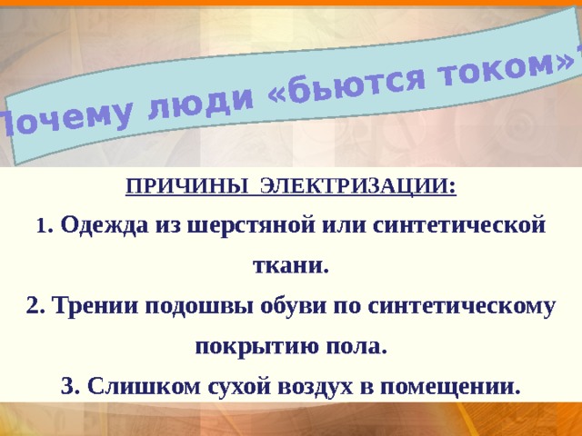 Почему люди «бьются током»? ПРИЧИНЫ ЭЛЕКТРИЗАЦИИ: 1 . Одежда из шерстяной или синтетической ткани. 2. Трении подошвы обуви по синтетическому покрытию пола. 3. Слишком сухой воздух в помещении. ... действие тока на живые организмы называется физиологическим действием тока. В просторечии говорят: 