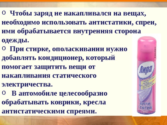  Чтобы заряд не накапливался на вещах, необходимо использовать антистатики, спреи, ими обрабатывается внутренняя сторона одежды.  При стирке, ополаскивании нужно добавлять кондиционер, который помогает защитить вещи от накапливания статического электричества.  В автомобиле целесообразно обрабатывать коврики, кресла антистатическими спреями. 