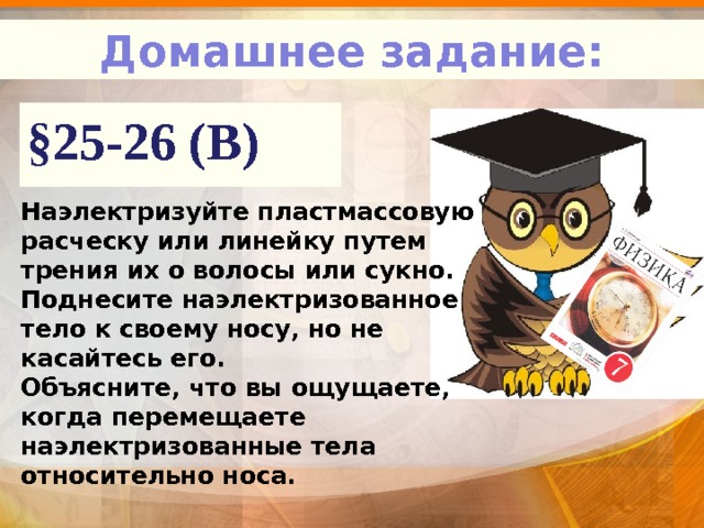 Домашнее задание: §25-26 (В) Наэлектризуйте пластмассовую расческу или линейку путем трения их о волосы или сукно. Поднесите наэлектризованное тело к своему носу, но не касайтесь его. Объясните, что вы ощущаете, когда перемещаете наэлектризованные тела относительно носа. 