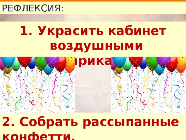 РЕФЛЕКСИЯ: 1. Украсить кабинет воздушными шариками. 2. Собрать рассыпанные конфетти. 