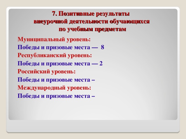 7. Позитивные результаты  внеурочной деятельности обучающихся  по учебным предметам Муниципальный уровень: Победы и призовые места — 8 Республиканский уровень: Победы и призовые места — 2 Российский уровень: Победы и призовые места – Международный уровень: Победы и призовые места –