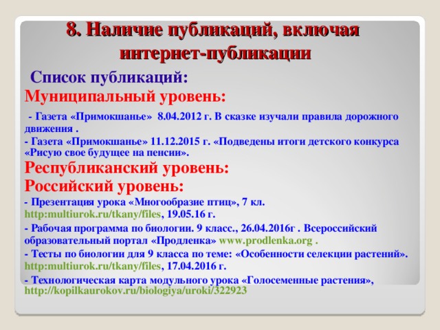 8. Наличие публикаций, включая  интернет-публикации  Список публикаций: Муниципальный уровень:  - Газета «Примокшанье» 8.04.2012 г. В сказке изучали правила дорожного движения . - Газета «Примокшанье» 11.12.2015 г. «Подведены итоги детского конкурса «Рисую свое будущее на пенсии». Республиканский уровень: Российский уровень: - Презентация урока «Многообразие птиц», 7 кл. http:multiurok.ru/tkany/files , 19.05.16 г. - Рабочая программа по биологии. 9 класс., 26.04.2016г . Всероссийский образовательный портал «Продленка» www.prodlenka.org .  - Тесты по биологии для 9 класса по теме: «Особенности селекции растений». http:multiurok.ru/tkany/files , 17.04.2016 г. - Технологическая карта модульного урока «Голосеменные растения», http://kopilkaurokov.ru/biologiya/uroki/322923