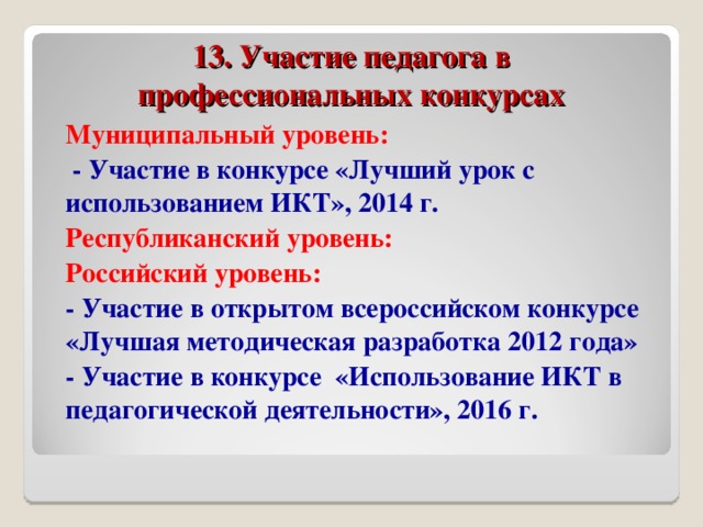 13. Участие педагога в профессиональных конкурсах Муниципальный уровень:  - Участие в конкурсе «Лучший урок с использованием ИКТ», 2014 г. Республиканский уровень: Российский уровень: - Участие в открытом всероссийском конкурсе «Лучшая методическая разработка 2012 года» - Участие в конкурсе «Использование ИКТ в педагогической деятельности», 2016 г.