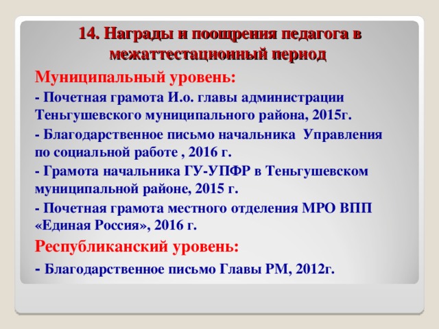 14. Награды и поощрения педагога в межаттестационный период Муниципальный уровень: - Почетная грамота И.о. главы администрации Теньгушевского муниципального района, 2015г. - Благодарственное письмо начальника Управления по социальной работе , 2016 г. - Грамота начальника ГУ-УПФР в Теньгушевском муниципальной районе, 2015 г. - Почетная грамота местного отделения МРО ВПП «Единая Россия», 2016 г. Республиканский уровень: - Благодарственное письмо Главы РМ, 2012г.