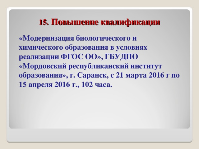 15.  Повышение квалификации «Модернизация биологического и химического образования в условиях реализации ФГОС ОО», ГБУДПО «Мордовский республиканский институт образования», г. Саранск, с 21 марта 2016 г по 15 апреля 2016 г., 102 часа.