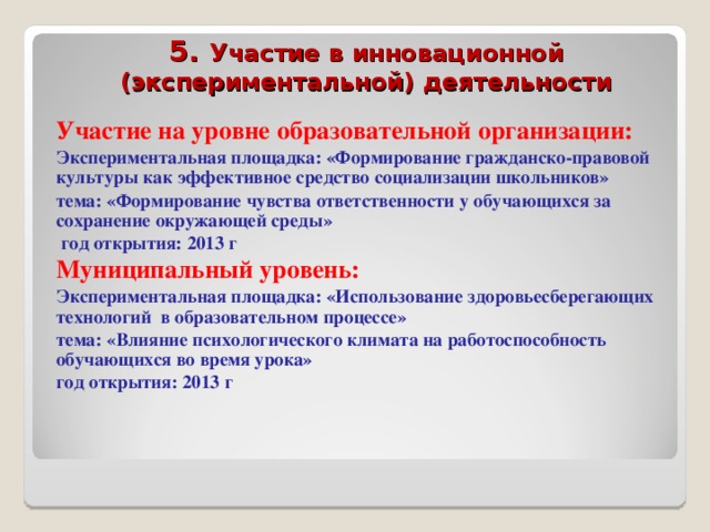 5. Участие в инновационной (экспериментальной) деятельности  Участие на уровне образовательной организации: Экспериментальная площадка: «Формирование гражданско-правовой культуры как эффективное средство социализации школьников» тема: «Формирование чувства ответственности у обучающихся за сохранение окружающей среды»  год открытия: 2013 г Муниципальный уровень: Экспериментальная площадка: «Использование здоровьесберегающих технологий в образовательном процессе» тема: «Влияние психологического климата на работоспособность обучающихся во время урока» год открытия: 2013 г