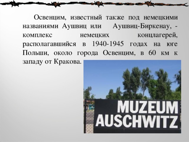  Освенцим, известный также под немецкими названиями Аушвиц или  Аушвиц-Биркенау, - комплекс немецких концлагерей, располагавшийся в 1940-1945 годах на юге Польши, около города Освенцим, в 60 км к западу от Кракова. 