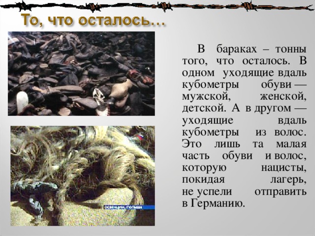  В бараках – тонны того, что осталось. В одном уходящие вдаль кубометры обуви — мужской, женской, детской. А в другом — уходящие вдаль кубометры из волос. Это лишь та малая часть обуви и волос, которую нацисты, покидая лагерь, не успели отправить в Германию. 